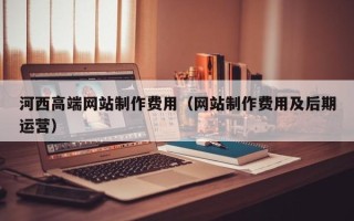 河池河西高端网站制作费用（网站制作费用及后期运营）