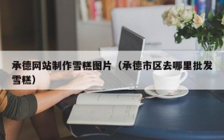 河池承德网站制作雪糕图片（承德市区去哪里批发雪糕）