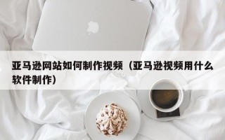 河池亚马逊网站如何制作视频（亚马逊视频用什么软件制作）